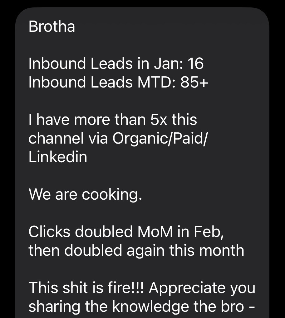 Text message from Champ: Brotha. Inbound Leads in Jan: 16. Inbound Leads MTD: 85+. I have more than 5x this channel via Organic/Paid/LinkedIn. We are cooking. Clicks doubled MoM in Feb, then doubled again this month. This shit is fire!!! Appreciate you sharing the knowledge.